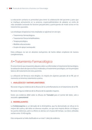 32      Protocolo de Atención a Pacientes con Fibromialgia




     La educación sanitaria es primordial para tener la colaboración del paciente y para que
     se implique activamente en su proceso, responsabilizándose de adoptar un estilo de
     vida saludable (evitando los factores perjudiciales) y participando de modo activo en los
     tratamientos pautados.

     Las estrategias terapéuticas más empleadas se aglutinan en seis ejes:

       • Tratamientos farmacológicos.
       • Tratamientos físicos/rehabilitadotes.
       • Terapia psicológica.
       • Medidas educacionales
       • Grupos de apoyo (autoayuda).

     Estos enfoques no son en absoluto excluyentes; de hecho deben emplearse de manera
     complementaria.



     A Tratamiento Farmacológico
     El conocimiento que el paciente adquiera sobre su enfermedad, el tratamiento farmacológico,
     la realización diaria de ejercicio físico moderado y el tratamiento psicológico, son los principios
     básicos del tratamiento de estos pacientes.

     La utilización de fármacos está dirigida a la mejoría de aspectos parciales de la FM, por el
     momento no tenemos tratamiento curativo.

     1. ANALGÉSICOS Y ANTIINFLAMATORIOS

     no existe ninguna evidencia de la eficacia de los antiinflamatorios en el tratamiento de la FM.

     no existe ninguna evidencia de la eficacia de los opioides mayores.

     Existe una evidencia débil sobre la eficacia de Tramadol para el control del dolor, solo o
     asociado a paracetamol.

     2. MIORRELAJANTES

     La Ciclobenzaprina es un derivado de la Amitriptilina, que ha demostrado ser eficaz en la
     mejora del sueño y del dolor en diversos estudios, sin que esta mejoría afecte a la fatiga o
     los puntos dolorosos, pero su efecto se atenúa con el paso del tiempo. Las dosis utilizadas
     oscilan entre 10-40 mg/día.


     Este compuesto se halla clasificado en un nivel 1 (alto) de evidencia.
 