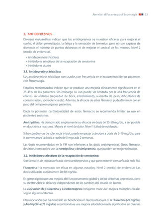 Atención al Paciente con Fibromialgia      33




3. ANTIDEPRESIVOS
Diversos metaanálisis indican que los antidepresivos se muestran eficaces para mejorar el
sueño, el dolor generalizado, la fatiga y la sensación de bienestar, pero no son capaces de
disminuir el número de puntos dolorosos ni de mejorar el umbral de los mismos. nivel 2
(medio de evidencia).
  • Antidepresivos tricíclicos
  • Inhibidores selectivos de la recaptación de serotonina
  • Inhibidores duales

3.1.	Antidepresivos	tricíclicos
Los antidepresivos tricíclicos son usados con frecuencia en el tratamiento de los pacientes
con fibromialgia.

Estudios randomizados indican que se produce una mejoría clínicamente significativa en el
25-45% de los pacientes. Sin embargo su uso puede ser limitado por la alta frecuencia de
efectos secundarios (sequedad de boca, estreñimiento, aumento de peso, dificultades de
concentración, somnolencia etc). Además, la eficacia de estos fármacos pude disminuir con el
paso del tiempo en algunos pacientes.

Dada la potencial cardiotoxicidad de estos fármacos se recomienda limitar su uso en
pacientes ancianos.

Amitriptilina: Ha demostrado ampliamente su eficacia en dosis de 25-50 mg/día, a ser posible
en dosis única nocturna. Mejora el nivel de dolor. nivel 1 (alto) de evidencia.

Si hay problemas de tolerancia inicial, puede empezar usándose a dosis de 5-10 mg/día, para
ir aumentando la dosis a razón de 5 mg cada 2 semanas.

Las dosis recomendadas en la FM son inferiores a las dosis antidepresivas. otros fármacos
descritos como útiles son la nortriptilina y desimipramina, que pueden ser mejor tolerados.

3.2.	Inhibidores	selectivos	de	la	recaptación	de	serotonina:
Son fármacos de probada eficacia como antidepresivos y que parecen tener cierta eficacia en la FM.

Fluoxetina: Ha mostrado ser eficaz en algunos estudios. nivel 2 (medio) de evidencia). Las
dosis utilizadas oscilan entre 20-80 mg/día.

En general produce una mejoría del funcionamiento global y de los síntomas depresivos, pero
su efecto sobre el dolor es independiente de los cambios del estado de ánimo.

La asociación de Fluoxetina y Ciclobenzaprina (relajante muscular) mejora múltiples escalas
según algunos estudios.

otra asociación que ha mostrado ser beneficiosa en diversos trabajos es la Fluoxetina (20 mg/día)
y Amitriptilina (25 mg/día), encontrándose una mejoría estadísticamente significativa en diversas
 