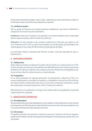 34      Protocolo de Atención a Pacientes con Fibromialgia




     escalas de funcionamiento global, sueño y dolor, sugiriendo que estos dos fármacos usados en
     combinación, serían más eficaces que utilizados por separado.

     3.3.	Inhibidores	duales:	
     Son un grupo de fármacos con elevada potencia antidepresiva, que actúan inhibiendo la
     recaptación de serotonina y de noradrenalina.

     Venlafaxina: A dosis de 75 mg/día, se ha asociado a una mejoría del dolor y de la incapacidad
     física en algunos estudios. nivel 2 (medio) de evidencia)

     Duloxetina: Ha sido evaluada en dos estudios multicéntricos, indicando que podría ser útil
     en el tratamiento de la FM. Las dosis recomendadas son de 60 mg/día, produciéndose una
     mejoría global en las escalas de FM así como en la percepción del dolor.

     Los principales efectos secundarios del fármaco incluyen insomnio, sequedad de boca y
     estreñimiento.

     4. ANTICONVULSIVANTES

     4.1.	Gabapentina:
     Según algunos estudios la Gabapentina podría reducir el dolor y sus repercusiones en la FM.
     En estos estudios se utilizan dosis altas del fármaco (600-800mg tres veces al día) lo que origina
     problemas de tolerancia. Además estos trabajos presentan limitaciones metodológicas, por
     lo que no hay suficiente evidencia para su uso generalizado.

     4.2.	Pregabalina:
     Es un anticonvulsivante de segunda generación, ha demostrado su eficacia en FM en un
     ensayo ramdomizado y controlado con placebo. La Pregabalina a las dosis de 300 y 450 mg/
     día redujo el dolor, las alteraciones del sueño y el cansancio, comparada con placebo y siendo
     bien tolerada por la mayoría de pacientes. nivel 2 (medio) de evidencia).

     Recientemente se ha publicado un ensayo clínico aleatorizado con pregabalina, mostrando
     superioridad frente a placebo.

     5. ANSIOLÍTICOS E HIPNÓTICOS
     5.1.	 Benzodiazepinas:
     no hay evidencia de que las Benzodiazepinas y otros sedantes no benzodiazepínicos sean eficaces
     en los pacientes con FM, salvo para el tratamiento de los trastornos del sueño y de ansiedad. Su uso
     no se recomienda durante largos periodos de tiempo.

     5.2.	Clonazepan:
     En aquellos pacientes que presentan mioclonías nocturnas ó Síndrome de Piernas Inquietas,
     puede ser de utilidad el uso de Clonazepan (benzodiazepina de alta potencia) a dosis de 0,5 mg
     al acostarse.
 
