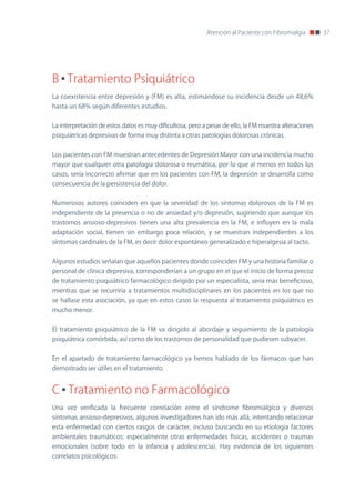 Atención al Paciente con Fibromialgia        37




B Tratamiento Psiquiátrico
La coexistencia entre depresión y (FM) es alta, estimándose su incidencia desde un 48,6%
hasta un 68% según diferentes estudios.


La interpretación de estos datos es muy dificultosa, pero a pesar de ello, la FM muestra alteraciones
psiquiátricas depresivas de forma muy distinta a otras patologías dolorosas crónicas.


Los pacientes con FM muestran antecedentes de Depresión Mayor con una incidencia mucho
mayor que cualquier otra patología dolorosa o reumática, por lo que al menos en todos los
casos, sería incorrecto afirmar que en los pacientes con FM, la depresión se desarrolla como
consecuencia de la persistencia del dolor.


numerosos autores coinciden en que la severidad de los síntomas dolorosos de la FM es
independiente de la presencia o no de ansiedad y/o depresión, sugiriendo que aunque los
trastornos ansioso-depresivos tienen una alta prevalencia en la FM, e influyen en la mala
adaptación social, tienen sin embargo poca relación, y se muestran independientes a los
síntomas cardinales de la FM, es decir dolor espontáneo generalizado e hiperalgesia al tacto.


Algunos estudios señalan que aquellos pacientes donde coinciden FM y una historia familiar o
personal de clínica depresiva, corresponderían a un grupo en el que el inicio de forma precoz
de tratamiento psiquiátrico farmacológico dirigido por un especialista, seria más beneficioso,
mientras que se recurriría a tratamientos multidisciplinares en los pacientes en los que no
se hallase esta asociación, ya que en estos casos la respuesta al tratamiento psiquiátrico es
mucho menor.


El tratamiento psiquiátrico de la FM va dirigido al abordaje y seguimiento de la patología
psiquiátrica comórbida, así como de los trastornos de personalidad que pudiesen subyacer.


En el apartado de tratamiento farmacológico ya hemos hablado de los fármacos que han
demostrado ser útiles en el tratamiento.


C Tratamiento no Farmacológico
Una vez verificada la frecuente correlación entre el síndrome fibromiálgico y diversos
síntomas ansioso-depresivos, algunos investigadores han ido más allá, intentando relacionar
esta enfermedad con ciertos rasgos de carácter, incluso buscando en su etiología factores
ambientales traumáticos: especialmente otras enfermedades físicas, accidentes o traumas
emocionales (sobre todo en la infancia y adolescencia). Hay evidencia de los siguientes
correlatos psicológicos:
 