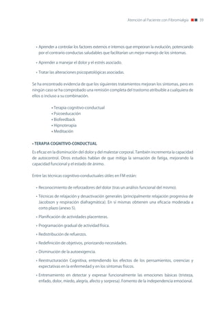 Atención al Paciente con Fibromialgia    39




  • Aprender a controlar los factores externos e internos que empeoran la evolución, potenciando
   por el contrario conductas saludables que facilitarían un mejor manejo de los síntomas.

  • Aprender a manejar el dolor y el estrés asociado.

  • Tratar las alteraciones psicopatológicas asociadas.


Se ha encontrado evidencia de que los siguientes tratamientos mejoran los síntomas, pero en
ningún caso se ha comprobado una remisión completa del trastorno atribuible a cualquiera de
ellos o incluso a su combinación.


           • Terapia cognitivo-conductual
           • Psicoeducación
           • Biofeedback
           • Hipnoterapia
           • Meditación


•	TERAPIA	COGNITIVO-CONDUCTUAL

Es eficaz en la disminución del dolor y del malestar corporal. También incrementa la capacidad
de autocontrol. otros estudios hablan de que mitiga la sensación de fatiga, mejorando la
capacidad funcional y el estado de ánimo.


Entre las técnicas cognitivo-conductuales útiles en FM están:


  • Reconocimiento de reforzadores del dolor (tras un análisis funcional del mismo).

  • Técnicas de relajación y desactivación generales (principalmente relajación progresiva de
   Jacobson y respiración diafragmática). En sí mismas obtienen una eficacia moderada a
   corto plazo (anexo 5).

  • Planificación de actividades placenteras.

  • Programación gradual de actividad física.

  • Redistribución de refuerzos.

  • Redefinición de objetivos, priorizando necesidades.

  • Disminución de la autoexigencia.

  • Reestructuración Cognitiva, entendiendo los efectos de los pensamientos, creencias y
   expectativas en la enfermedad y en los síntomas físicos.

  • Entrenamiento en detectar y expresar funcionalmente las emociones básicas (tristeza,
   enfado, dolor, miedo, alegría, afecto y sorpresa). Fomento de la independencia emocional.
 