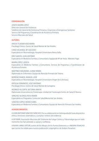 COORDINACIÓN:

JoSEFA MARín LóPEz
Dirección General de Asistencia
Subdirección General de Asistencia Primaria y Urgencias y Emergencias Sanitarias
Servicio de Programas y Coordinación de Asistencia Primaria
Servicio Murciano de Salud

AUTORES:

ARoCA TEJEDoR JoSÉ MARíA
Psicólogo Clínico. Centro de Salud Mental de San Andrés.

CAno VALVERDE, Mª SoLEDAD
Especialista en Reumatología. Hospital Universitario Reina Sofía.

DíEz GARCíA, JUAn AnTonIo
Especialista en Medicina Familiar y Comunitaria. Equipo de AP de Yecla - Mariano Yago.

MARín LóPEz, JoSEFA
Especialista en Medicina Familiar y Comunitaria. Servicio de Programas y Coordinación de
Asistencia Primaria.

MARTínEz MAURAnDI, JUAnA MARíA
Diplomada en Enfermería. Equipo de Atención Primaria de Totana.

MoREno RAMoS, MAnUEL JoSÉ
Especialista en Reumatología. Hospital Universitario Virgen de la Arrixaca.

oRTEGA FERnÁnDEz, JoSÉ AnTonIo
Psicólogo Clínico. Centro de Salud Mental de Cartagena.

RoDRIGo ALCoRTA, VICToRIA AMAYA
Diplomada Universitaria en Fisioterapia. Unidad de Fisioterapia Centro de Salud El Ranero.

SÁnCHEz ALonSo, RoSA MARíA
Especialista en Psiquiatría. Centro de Salud Mental de San Andrés.

SÁnCHEz LóPEz, MARíA ISABEL
Especialista en Medicina Familiar y Comunitaria. Equipo de Atención Primaria San Andrés.

AGRADECIMIENTOS:

A JUAn AnTonIo SÁnCHEz SÁnCHEz: Por su colaboración en la búsqueda de Guías de práctica
clínica, revisiones sistemáticas y sumarios /síntesis de evidencia.

A AFFIRMA, Asociación Murciana del Síndrome de Fatiga Crónica y Fibromialgia que en todo
momento nos han prestado su apoyo y confianza.

A nURIA LAMAS URTURI, autora de los dibujos de los Puntos Dolorosos y a AnDonI PEnACHo
que nos los ha cedido para nuestra publicación (copyright es de Andoni Penacho).
 