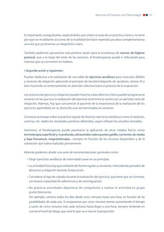 Atención al Paciente con Fibromialgia      41




Es importante, tranquilizarles, explicándoles que si bien se trata de un proceso crónico, no tiene
por qué ser invalidante así como de la inutilidad de hacer repetidas pruebas complementarias
una vez que ya tenemos un diagnóstico claro.


También podemos aprovechar esta primera sesión para la enseñanza de normas de higiene
postural, que a lo largo del resto de las sesiones, el fisioterapeuta puede ir reforzando para
intentar que se conviertan en hábitos.


•	Segunda sesión y siguientes:

Pueden dedicarse a la realización de una tabla de ejercicios aeróbicos para músculos débiles
y sesiones de relajación aplicando el principio de tensión/relajación de Jacobson, (anexo 4) o
bien haciendo un entrenamiento en atención selectiva hacia el proceso de la respiración.


Las sesiones de ejercicio y relajación pueden hacerse a días alternos o bien pueden programarse
sesiones en las que tras la realización del ejercicio se termine la sesión con un periodo corto de
relajación. Además, hay que concienciar al paciente de la importancia de la realización de los
ejercicios aprendidos en su domicilio una vez terminadas las sesiones.


Conviene aconsejar sobre la práctica regular de diversos ejercicios aeróbicos como la natación,
caminar, etc. dados los resultados positivos obtenidos, según reflejan los estudios revisados.


Asimismo, el fisioterapeuta puede plantearse la aplicación de otros medios físicos como
termoterapia superficial y /o profunda, ultrasonidos sobre puntos gatillo, corrientes de media
y baja frecuencia, magnetoterapia... siempre en función de los recursos disponibles y de la
valoración que habrá realizado previamente.


Además podemos añadir una serie de recomendaciones generales como:

  • Elegir ejercicios aeróbicos de intensidad suave en un principio.

  • La actividad física hay que realizarla de forma regular y constante, intercalando periodos de
   descanso y relajación durante la ejecución.

  • Considerar el tipo de calzado durante la realización del ejercicio, que tiene que ser cómodo,
   con buena capacidad de adherencia y de amortiguación.

  • no practicar actividades deportivas de competición y realizar la actividad en grupo
   preferiblemente.
   Por ejemplo: caminar todos los días desde cinco minutos hasta una hora, en función de las
   posibilidades de cada uno. Si empezamos por cinco minutos iremos aumentando el tiempo
   a razón de cinco minutos más cada semana hasta llegar a una hora, siempre teniendo en
   cuenta el nivel de fatiga, que será lo que va a marcar la progresión.
 