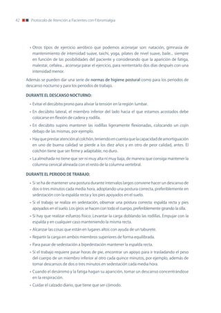 42     Protocolo de Atención a Pacientes con Fibromialgia




       • otros tipos de ejercicio aeróbico que podemos aconsejar son: natación, gimnasia de
        mantenimiento de intensidad suave, taichi, yoga, pilates de nivel suave, baile... siempre
        en función de las posibilidades del paciente y considerando que la aparición de fatiga,
        malestar, cefalea... aconseja parar el ejercicio, para reintentarlo dos días después con una
        intensidad menor.

     Además se pueden dar una serie de normas de higiene postural como para los periodos de
     descanso nocturno y para los periodos de trabajo.

     DURANTE	EL	DESCANSO	NOCTURNO:

       • Evitar el decúbito prono para aliviar la tensión en la región lumbar.
       • En decúbito lateral, el miembro inferior del lado hacia el que estamos acostados debe
        colocarse en flexión de cadera y rodilla.
       • En decúbito supino mantener las rodillas ligeramente flexionadas, colocando un cojín
        debajo de las mismas, por ejemplo.
       • Hay que prestar atención al colchón, teniendo en cuenta que la capacidad de amortiguación
        en uno de buena calidad se pierde a los diez años y en otro de peor calidad, antes. El
        colchón tiene que ser firme y adaptable, no duro.
       • La almohada no tiene que ser ni muy alta ni muy baja, de manera que consiga mantener la
        columna cervical alineada con el resto de la columna vertebral.

     DURANTE	EL	PERIODO	DE	TRABAJO:

       • Si se ha de mantener una postura durante intervalos largos conviene hacer un descanso de
        dos o tres minutos cada media hora, adoptando una postura correcta, preferiblemente en
        sedestación con la espalda recta y los pies apoyados en el suelo.
       • Si el trabajo se realiza en sedestación, observar una postura correcta: espalda recta y pies
        apoyados en el suelo. Los giros se hacen con todo el cuerpo, preferiblemente girando la silla.
       • Si hay que realizar esfuerzo físico: Levantar la carga doblando las rodillas. Empujar con la
        espalda y en cualquier caso manteniendo la misma recta.
       • Alcanzar las cosas que están en lugares altos con ayuda de un taburete.
       • Repartir la carga en ambos miembros superiores de forma equilibrada.
       • Para pasar de sedestación a bipedestación mantener la espalda recta.
       • Si el trabajo requiere pasar horas de pie, encontrar un apoyo para ir trasladando el peso
        del cuerpo de un miembro inferior al otro cada quince minutos, por ejemplo, además de
        tomar descansos de dos o tres minutos en sedestación cada media hora.
       • Cuando el desánimo y la fatiga hagan su aparición, tomar un descanso concentrándose
        en la respiración.
       • Cuidar el calzado diario, que tiene que ser cómodo.
 