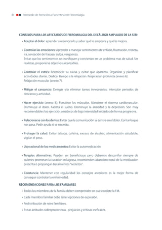 44     Protocolo de Atención a Pacientes con Fibromialgia




     CONSEJOS	PARA	LOS	AFECTADOS	DE	FIBROMIALGIA	DEL	DECÁLOGO	AMPLIADO	DE	LA	SER:

      • Aceptar el dolor: aprender a reconocerlo y saber qué lo empeora y qué lo mejora.


      • Controlar las emociones: Aprender a manejar sentimientos de enfado, frustración, tristeza,
        ira, sensación de fracaso, culpa, vergüenza.
        Evitar que los sentimientos se cronifiquen y conviertan en un problema mas de salud. Ser
        realistas, proponerse objetivos alcanzables.


      • Controlar el estrés: Reconocer su causa y evitar que aparezca. organizar y planificar
        actividades diarias. Dedicar tiempo a la relajación: Respiración profunda (anexo 6).
        Relajación muscular (anexo 7).


      • Mitigar el cansancio: Delegar y/o eliminar tareas innecesarias. Intercalar periodos de
        descanso y actividad.


      • Hacer ejercicio (anexo 8): Fortalece los músculos. Mantiene el sistema cardiovascular.
        Disminuye el dolor. Facilita el sueño. Disminuye la ansiedad y la depresión. Son muy
        recomendables los ejercicios aeróbicos de baja intensidad iniciados de forma progresiva.


      • Relacionarse con los demás: Evitar que la comunicación se centre en el dolor. Contar lo que
        nos pasa. Pedir ayuda si se necesita.


      • Proteger la salud: Evitar tabaco, cafeína, exceso de alcohol, alimentación saludable,
        vigilar el peso.


      • Uso racional de los medicamentos: Evitar la automedicación.


      • Terapias alternativas: Pueden ser beneficiosas pero debemos desconfiar siempre de
        quienes prometan la curación milagrosa, recomienden abandono total de la medicación
        prescrita o propongan tratamientos “secretos”.


      • Constancia: Mantener con regularidad los consejos anteriores es la mejor forma de
        conseguir controlar la enfermedad.

     RECOMENDACIONES	PARA	LOS	FAMILIARES	

      • Todos los miembros de la familia deben comprender en qué consiste la FM.

      • Cada miembro familiar debe tener opciones de expresión.

      • Redistribución de roles familiares.

      • Evitar actitudes sobreprotectoras , prejuicios y críticas ineficaces.
 