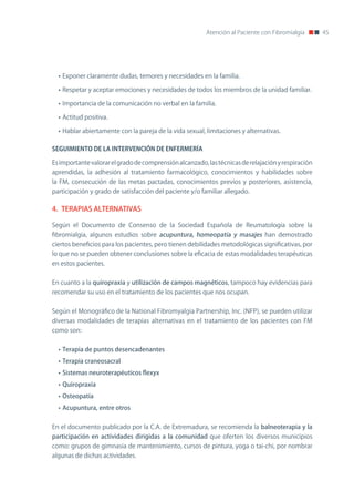 Atención al Paciente con Fibromialgia      45




  • Exponer claramente dudas, temores y necesidades en la familia.

  • Respetar y aceptar emociones y necesidades de todos los miembros de la unidad familiar.

  • Importancia de la comunicación no verbal en la familia.

  • Actitud positiva.

  • Hablar abiertamente con la pareja de la vida sexual, limitaciones y alternativas.

SEGUIMIENTO	DE	LA	INTERVENCIÓN	DE	ENFERMERÍA

Es importante valorar el grado de comprensión alcanzado, las técnicas de relajación y respiración
aprendidas, la adhesión al tratamiento farmacológico, conocimientos y habilidades sobre
la FM, consecución de las metas pactadas, conocimientos previos y posteriores, asistencia,
participación y grado de satisfacción del paciente y/o familiar allegado.

4. TERAPIAS ALTERNATIVAS

Según el Documento de Consenso de la Sociedad Española de Reumatología sobre la
fibromialgia, algunos estudios sobre acupuntura, homeopatía y masajes han demostrado
ciertos beneficios para los pacientes, pero tienen debilidades metodológicas significativas, por
lo que no se pueden obtener conclusiones sobre la eficacia de estas modalidades terapéuticas
en estos pacientes.


En cuanto a la quiropraxia y utilización de campos magnéticos, tampoco hay evidencias para
recomendar su uso en el tratamiento de los pacientes que nos ocupan.


Según el Monográfico de la national Fibromyalgia Partnership, Inc. (nFP), se pueden utilizar
diversas modalidades de terapias alternativas en el tratamiento de los pacientes con FM
como son:


  • Terapia de puntos desencadenantes
  • Terapia craneosacral
  • Sistemas neuroterapéuticos flexyx
  • Quiropraxia
  • Osteopatía
  • Acupuntura, entre otros


En el documento publicado por la C.A. de Extremadura, se recomienda la balneoterapia y la
participación en actividades dirigidas a la comunidad que oferten los diversos municipios
como: grupos de gimnasia de mantenimiento, cursos de pintura, yoga o tai-chi, por nombrar
algunas de dichas actividades.
 