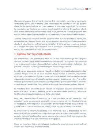Atención al Paciente con Fibromialgia       51




El profesional sanitario debe aceptar la existencia de la enfermedad y comunicarse con empatía,
cordialidad y calidez con el enfermo. Debe abordar todos los aspectos de vida del paciente
(social, familiar, laboral, cultural, etc.) para conocer a la persona en su totalidad. Debe conocer
las expectativas que éste tiene con respecto al profesional. Debe informar del papel que sobre la
salud pueden tener ciertos acontecimientos vitales físicos, emocionales y sociales. El paciente debe
conocer las limitaciones físicas y psicológicas y la importancia del cumplimiento del tratamiento.

Tanto los profesionales sanitarios como los pacientes deben marcarse expectativas realistas, más
relacionados con conseguir desempeñar alguna actividad concreta que con hacer desaparecer
el dolor. Y sobre todo, los profesionales sanitarios han de conseguir que el paciente partícipe
en la toma de decisiones, implicándose en todo el proceso de salud enfermedad relacionado
con él y responsabilizándose de las decisiones tomadas.

9. FIBROMIALGIA Y CAPACIDAD LABORAL

nos enfrentamos a una problemática difícil. Por un lado un síndrome cuya clínica engloba
síntomas tan diversos y de aparición tan aleatoria que hacen difícil su diagnóstico y tratamiento
y por otro unos pacientes con discapacidad para realizar ciertas actividades: esto hace de estas
personas candidatas a una incapacidad temporal para su trabajo habitual.

Es evidente que las personas afectas de esta enfermedad tienen serias dificultades para realizar
aquellos trabajos en los se les exijan esfuerzos físicos intensos o continuos, movimientos
repetitivos o mantenerse en algunas posturas de forma prolongada en el tiempo, labores que
requieran de especial concentración o las que desencadenen situaciones de estrés. Pero se debe
entender que será la evaluación personalizada del paciente la que nos determine si se encuentra
inhabilitado para la realización de un núcleo de tareas que constituyen su profesión habitual.

Es importante tener en cuenta que en relación a la legislación actual no se considera a la
enfermedad de la FM como invalidante, pero sí se valoran como incapacitantes cada una de
las diferentes clínicas y localizaciones de dicha enfermedad.

Edad, sexo, actividad laboral, intensidad de la sintomatología en esos momentos, nivel
educativo y social son algunas de las variables a tener en cuenta a la hora de valorar el grado
de incapacidad. También podrían utilizarse como predictores del nivel de discapacidad el FIQ
y el HAQ que podrían ser instrumentos validos junto al estudio del sueño no reparador.

La experiencia y la literaratura estudiada hacen referencia a que la discapacidad no debe
entenderse como incapacidad temporal total sino que al hilo de lo demostrado por los estudios,
periodos cortos de baja laboral para atajar y ayudar a la resolución de clínicas concretas dan
mejor resultado que un estado permanente de incapacidad.


Puede ser importante buscar alternativas de tipo laboral y terapéutico, que se acomoden al
devenir de la enfermedad en cada momento.
 