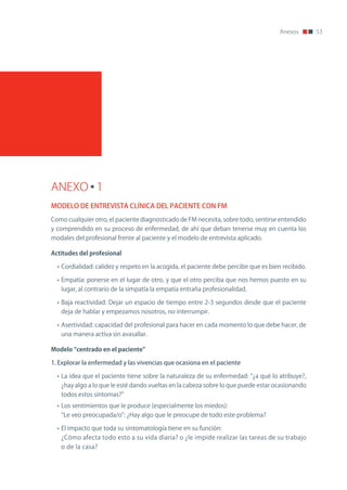 Anexos        53




ANEXO 1
MODELO DE ENTREVISTA CLÍNICA DEL PACIENTE CON FM
Como cualquier otro, el paciente diagnosticado de FM necesita, sobre todo, sentirse entendido
y comprendido en su proceso de enfermedad, de ahí que deban tenerse muy en cuenta los
modales del profesional frente al paciente y el modelo de entrevista aplicado.

Actitudes	del	profesional

  • Cordialidad: calidez y respeto en la acogida, el paciente debe percibir que es bien recibido.

  • Empatía: ponerse en el lugar de otro, y que el otro perciba que nos hemos puesto en su
   lugar, al contrario de la simpatía la empatía entraña profesionalidad.

  • Baja reactividad: Dejar un espacio de tiempo entre 2-3 segundos desde que el paciente
   deja de hablar y empezamos nosotros, no interrumpir.

  • Asertividad: capacidad del profesional para hacer en cada momento lo que debe hacer, de
   una manera activa sin avasallar.

Modelo	“centrado	en	el	paciente”

1. Explorar la enfermedad y las vivencias que ocasiona en el paciente

  • La idea que el paciente tiene sobre la naturaleza de su enfermedad: “¿a qué lo atribuye?,
   ¿hay algo a lo que le esté dando vueltas en la cabeza sobre lo que puede estar ocasionando
   todos estos síntomas?”
  • Los sentimientos que le produce (especialmente los miedos):
   “Le veo preocupada/o”: ¿Hay algo que le preocupe de todo este problema?

  • El impacto que toda su sintomatología tiene en su función:
   ¿Cómo afecta todo esto a su vida diaria? o ¿le impide realizar las tareas de su trabajo
   o de la casa?
 