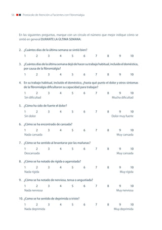 56     Protocolo de Atención a Pacientes con Fibromialgia




     En las siguientes preguntas, marque con un círculo el número que mejor indique cómo se
     sintió en general DURANTE LA ÚLTIMA SEMANA:


     2. ¿Cuántos días de la última semana se sintió bien?

         1           2     3         4        5         6        7        8         9       10

     3. ¿Cuántos días de la última semana dejó de hacer su trabajo habitual, incluido el doméstico,
        por causa de la fibromialgia?

         1           2     3         4        5         6        7        8         9       10

     4. En su trabajo habitual, incluido el doméstico, ¿hasta qué punto el dolor y otros síntomas
        de la fibromialgia dificultaron su capacidad para trabajar?

         1           2     3         4        5         6        7        8         9       10
         Sin dificultad                                                       Mucha dificultad

     5. ¿Cómo ha sido de fuerte el dolor?

         1           2     3         4        5         6        7        8         9       10
         Sin dolor                                                            Dolor muy fuerte

     6. ¿Cómo se ha encontrado de cansada?

         1           2     3         4        5         6        7        8         9       10
         nada cansada                                                             Muy cansada

     7. ¿Cómo se ha sentido al levantarse por las mañanas?

         1           2     3         4        5         6        7        8         9       10
         Descansada                                                               Muy cansada

     8. ¿Cómo se ha notado de rígida o agarrotada?

         1           2     3         4        5         6        7        8         9       10
         nada rígida                                                                Muy rígida

     9. ¿Cómo se ha notado de nerviosa, tensa o angustiada?

         1           2     3         4        5         6        7        8         9       10
         nada nerviosa                                                           Muy nerviosa

     10. ¿Como se ha sentido de deprimida o triste?

         1           2     3         4        5         6        7        8         9       10
         nada deprimida                                                        Muy deprimida
 