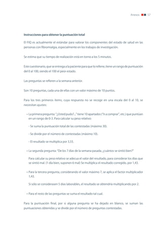 Anexos        57




Instrucciones	para	obtener	la	puntuación	total

El FIQ es actualmente el estándar para valorar los componentes del estado de salud en las
personas con fibromialgia, especialmente en los trabajos de investigación.


Se estima que su tiempo de realización está en torno a los 5 minutos.


Este cuestionario, que se entrega a la paciente para que lo rellene, tiene un rango de puntuación
del 0 al 100, siendo el 100 el peor estado.


Las preguntas se refieren a la semana anterior.


Son 10 preguntas, cada una de ellas con un valor máximo de 10 puntos.


Para los tres primeros ítems, cuya respuesta no se recoge en una escala del 0 al 10, se
necesitan ajustes:


  • La primera pregunta: “¿Usted pudo?...” tiene 10 apartados (“Ir a comprar”, etc.) que puntúan
   en un rango de 0-3. Para calcular su peso relativo:

   - Se suma la puntuación total de las contestadas (máximo 30).

   - Se divide por el número de contestadas (máximo 10).

   - El resultado se multiplica por 3,33.


  • La segunda pregunta: “De los 7 días de la semana pasada, ¿cuántos se sintió bien?”

   Para calcular su peso relativo se adecua el valor del resultado, para considerar los días que
   se sintió mal. (1 día bien, suponen 6 mal) Se multiplica el resultado corregido, por 1,43.


  • Para la tercera pregunta, considerando el valor máximo 7, se aplica el factor multiplicador
   1,43.

   Si sólo se considerasen 5 días laborables, el resultado se obtendría multiplicando por 2.


  • Para el resto de las preguntas se suma el resultado tal cual.


Para la puntuación final, por si alguna pregunta se ha dejado en blanco, se suman las
puntuaciones obtenidas y se divide por el número de preguntas contestadas.
 