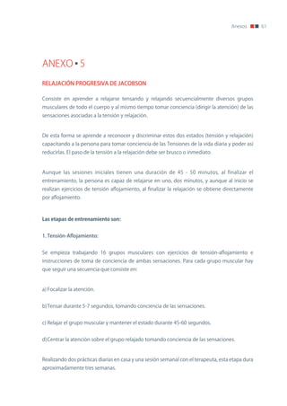 Anexos       61




ANEXO 5
RELAJACIÓN PROGRESIVA DE JACOBSON

Consiste en aprender a relajarse tensando y relajando secuencialmente diversos grupos
musculares de todo el cuerpo y al mismo tiempo tomar conciencia (dirigir la atención) de las
sensaciones asociadas a la tensión y relajación.


De esta forma se aprende a reconocer y discriminar estos dos estados (tensión y relajación)
capacitando a la persona para tomar conciencia de las Tensiones de la vida diaria y poder así
reducirlas. El paso de la tensión a la relajación debe ser brusco o inmediato.


Aunque las sesiones iniciales tienen una duración de 45 - 50 minutos, al finalizar el
entrenamiento, la persona es capaz de relajarse en uno, dos minutos, y aunque al inicio se
realizan ejercicios de tensión aflojamiento, al finalizar la relajación se obtiene directamente
por aflojamiento.



Las	etapas	de	entrenamiento	son:


1. Tensión-Aflojamiento:


Se empieza trabajando 16 grupos musculares con ejercicios de tensión-aflojamiento e
instrucciones de toma de conciencia de ambas sensaciones. Para cada grupo muscular hay
que seguir una secuencia que consiste en:


a) Focalizar la atención.


b) Tensar durante 5-7 segundos, tomando conciencia de las sensaciones.


c) Relajar el grupo muscular y mantener el estado durante 45-60 segundos.


d) Centrar la atención sobre el grupo relajado tomando conciencia de las sensaciones.


Realizando dos prácticas diarias en casa y una sesión semanal con el terapeuta, esta etapa dura
aproximadamente tres semanas.
 