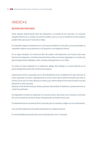 64      Protocolo de Atención a Pacientes con Fibromialgia




     ANEXO 6
     RESPIRACIÓN PROFUNDA

     Existe relación bidireccional entre las emociones y el estado de los músculos. Un músculo
     relajado informa de su estado a la mente (cerebro), que a su vez se beneficia de este estado y
     puede influir para que el músculo se relaje.


     Es imposible relajarse mentalmente si no lo hacen también los músculos, así como también es
     imposible relajarse muscularmente si no logramos una relajación mental.


     En un lugar tranquilo, sin mucha luz, libre de ruidos e interrupciones, con música suave que
     favorezca la relajación, se tumba el paciente boca arriba con los pies apoyados en el suelo y las
     piernas ligeramente dobladas o bien sentado cómodamente en un sillón.


     Se coloca la mano izquierda en el abdomen, debajo del ombligo y la mano derecha en el
     pecho dirigiendo la atención a la forma de respirar.


     Inspiraciones lentas y pausadas por la nariz dirigiendo el aire al abdomen lo que hará que la
     mano izquierda se mueva, seguidamente se envía el aire hacia el pecho haciendo que este se
     hinche con lo que la mano derecha se eleva y por último dirigir el aire hacia la parte mas alta
     del pecho o zona clavicular.
     Expulsar el aire lentamente por la boca, primero descenderá el abdomen y posteriormente se
     vacían los pulmones.


     Es importante no forzar la inspiración. En caso de mareo, descansar unos minutos y comenzar
     de nuevo cuando los síntomas hayan desaparecido, tomando menos aire.


     Es importante tomar conciencia de los músculos que se contraen y relajan con los movimientos.


     Una vez dominada la técnica podrá practicarse en cualquier postura.


     Es recomendable practicarlo dos veces al día durante unos 15 minutos.
 