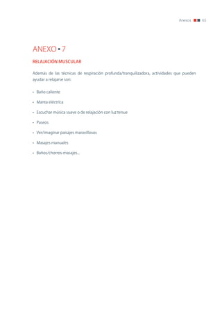 Anexos      65




ANEXO 7
RELAJACIÓN MUSCULAR

Además de las técnicas de respiración profunda/tranquilizadora, actividades que pueden
ayudar a relajarse son:


• Baño caliente

• Manta eléctrica

• Escuchar música suave o de relajación con luz tenue

• Paseos

• Ver/imaginar paisajes maravillosos

• Masajes manuales

• Baños/chorros-masajes...
 