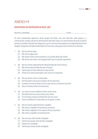 Anexos              67




ANEXO 9
INVENTARIO DE DEPRESIÓN DE BECK. BDI

nombre y Apellidos ............................................................................................... Fecha .......................................


En este cuestionario aparecen varios grupos de frases. Lea con atención cada grupo y, a
continuación, señale cuál de las afirmaciones describe mejor sus sentimientos durante la última
semana, incluido el día de hoy. Haga una cruz en el número que aparece a la izquierda de la frase
elegida. Asegúrese de haber leído todas las frases de cada grupo antes de hacer la elección.


1      [0]      no me siento triste
       [1]      Me siento algo triste
       [2]      Me siento triste continuamente y no puedo dejar de estarlo
       [3]      Me siento tan triste o tan desgraciado que no puedo soportarlo


2      [0]      no me siento especialmente desanimado de cara la futuro
       [1]      Me siento desanimado de cara al futuro
       [2]      Siento que no hay nada por lo que luchar
       [3]      El futuro es descorazonador y las cosas no mejorarán


3      [0]      no me siento como un fracasado
       [1]      He fracasado más que la mayoría de las personas
       [2]      Cuando miro hacia atrás lo único que veo es un fracaso tras otro
       [3]      Soy un fracaso total como persona


4      [0]      Las cosas no me satisfacen tanto como antes
       [1]      no disfruto de las cosas tanto como antes
       [2]      Ya no tengo ninguna satisfacción por las cosas
       [3]      Estoy insatisfecho o aburrido con respecto a todo


5      [0]      no me siento especialmente culpable
       [1]      Me siento culpable en bastantes ocasiones
       [2]      Me siento culpable en la mayoría de las ocasiones
       [3]      Me siento culpable constantemente


6      [0]      no creo que esté siendo castigado
       [1]      Siento que quizás esté siendo castigado
       [2]      Espero ser castigado
       [3]      Siento que estoy siendo castigado
 