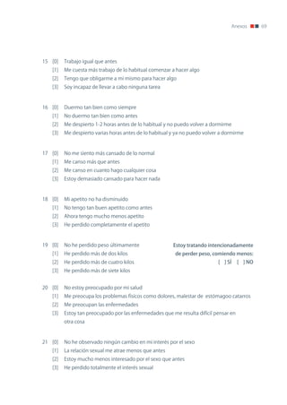Anexos     69




15 [0]   Trabajo igual que antes
   [1]   Me cuesta más trabajo de lo habitual comenzar a hacer algo
   [2]   Tengo que obligarme a mi mismo para hacer algo
   [3]   Soy incapaz de llevar a cabo ninguna tarea



16 [0]   Duermo tan bien como siempre
   [1]   no duermo tan bien como antes
   [2]   Me despierto 1-2 horas antes de lo habitual y no puedo volver a dormirme
   [3]   Me despierto varias horas antes de lo habitual y ya no puedo volver a dormirme



17 [0]   no me siento más cansado de lo normal
   [1]   Me canso más que antes
   [2]   Me canso en cuanto hago cualquier cosa
   [3]   Estoy demasiado cansado para hacer nada



18 [0]   Mi apetito no ha disminuido
   [1]   no tengo tan buen apetito como antes
   [2]   Ahora tengo mucho menos apetito
   [3]   He perdido completamente el apetito



19 [0]   no he perdido peso últimamente                 Estoy tratando intencionadamente
   [1]   He perdido más de dos kilos                     de perder peso, comiendo menos:
   [2]   He perdido más de cuatro kilos                                     [ ] SÍ     [ ] NO
   [3]   He perdido más de siete kilos


20 [0]   no estoy preocupado por mi salud
   [1]   Me preocupa los problemas físicos como dolores, malestar de estómagoo catarros
   [2]   Me preocupan las enfermedades
   [3]   Estoy tan preocupado por las enfermedades que me resulta difícil pensar en
         otra cosa



21 [0]   no he observado ningún cambio en mi interés por el sexo
   [1]   La relación sexual me atrae menos que antes
   [2]   Estoy mucho menos interesado por el sexo que antes
   [3]   He perdido totalmente el interés sexual
 