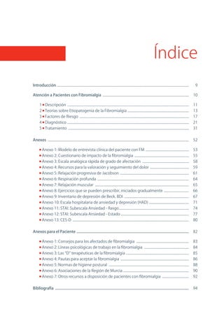 Índice
Introducción .........................................................................................................................................................         9

Atención a Pacientes con Fibromialgia ....................................................................................................                                    10

       1      Descripción .............................................................................................................................................       11
       2      Teorías sobre Etiopatogenia de la Fibromialgia .......................................................................                                          13
       3      Factores de Riesgo ...............................................................................................................................              17
       4      Diagnóstico .............................................................................................................................................       21
       5      Tratamiento ............................................................................................................................................        31

Anexos ....................................................................................................................................................................   52

           Anexo 1: Modelo de entrevista clínica del paciente con FM ..................................................                                                       53
           Anexo 2: Cuestionario de impacto de la fibromialgia ...............................................................                                                55
           Anexo 3: Escala analógica rápida de grado de afectación ......................................................                                                     58
           Anexo 4: Recursos para la valoración y seguimiento del dolor .............................................                                                         59
           Anexo 5: Relajación progresiva de Jacobson ................................................................................                                        61
           Anexo 6: Respiración profunda ..........................................................................................................                           64
           Anexo 7: Relajación muscular .............................................................................................................                         65
           Anexo 8: Ejercicios que se pueden prescribir, iniciados gradualmente .............................                                                                 66
           Anexo 9: Inventario de depresión de Beck. BDI ...........................................................................                                          67
           Anexo 10: Escala hospitalaria de ansiedad y depresión (HAD) ..............................................                                                         71
           Anexo 11: STAI: Subescala Ansiedad - Rasgo .................................................................................                                       74
           Anexo 12: STAI: Subescala Ansiedad - Estado ...............................................................................                                        77
           Anexo 13: CES-D .......................................................................................................................................            80

Anexos para el Paciente ....................................................................................................................                                  82

           Anexo 1: Consejos para los afectados de fibromialgia .............................................................                                                 83
           Anexo 2: Líneas psicológicas de trabajo en la fibromialgia ....................................................                                                    84
           Anexo 3: Las “D” terapéuticas de la fibromialgia .........................................................................                                         85
           Anexo 4: Pautas para aceptar la fibromialgia ...............................................................................                                       86
           Anexo 5: normas de higiene postural .............................................................................................                                  88
           Anexo 6: Asociaciones de la Región de Murcia ............................................................................                                          90
           Anexo 7: otros recursos a disposición de pacientes con fibromialgia ...............................                                                                92

Bibliografía ..........................................................................................................................................                       94
 