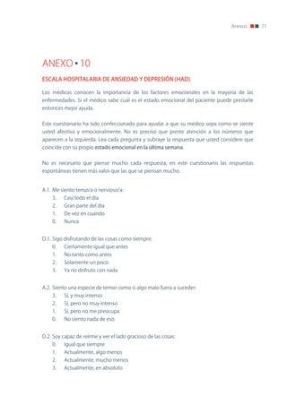Anexos       71




ANEXO 10
ESCALA HOSPITALARIA DE ANSIEDAD Y DEPRESIÓN (HAD)

Los médicos conocen la importancia de los factores emocionales en la mayoría de las
enfermedades. Si el médico sabe cual es el estado emocional del paciente puede prestarle
entonces mejor ayuda.


Este cuestionario ha sido confeccionado para ayudar a que su médico sepa como se siente
usted afectiva y emocionalmente. no es preciso que preste atención a los números que
aparecen a la izquierda. Lea cada pregunta y subraye la respuesta que usted considere que
coincide con su propio estado emocional en la última semana.


no es necesario que piense mucho cada respuesta; en este cuestionario las respuestas
espontáneas tienen más valor que las que se piensan mucho.


A.1. Me siento tenso/a o nervioso/a:
    3.    Casi todo el día
    2.    Gran parte del día
    1.    De vez en cuando
    0.    nunca


D.1. Sigo disfrutando de las cosas como siempre:
    0.    Ciertamente igual que antes
    1.    no tanto como antes
    2.    Solamente un poco
    3.    Ya no disfruto con nada


A.2. Siento una especie de temor como si algo malo fuera a suceder:
    3.    Sí, y muy intenso
    2.    Sí, pero no muy intenso
    1.    Sí, pero no me preocupa
    0.    no siento nada de eso


D.2. Soy capaz de reírme y ver el lado gracioso de las cosas:
    0.    Igual que siempre
    1.    Actualmente, algo menos
    2.    Actualmente, mucho menos
    3.    Actualmente, en absoluto
 