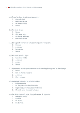 72      Protocolo de Atención a Pacientes con Fibromialgia




     A.3. Tengo la cabeza llena de preocupaciones:
         3.   Casi todo el día
         2.   Gran parte del día
         1.   De vez en cuando
         0.   nunca


     D.3. Me siento alegre:
         3.   nunca
         2.   Muy pocas veces
         1.   En algunas ocasiones
         0.   Gran parte del día


     A.4. Soy capaz de permanecer sentado/a tranquilo/a y relajado/a:
         0.   Siempre
         1.   A menudo
         2.   Raras veces
         3.   nunca


     D.4. Me siento lento/a y torpe:
         3.   Gran parte del día
         2.   A menudo
         1.   A veces
         0.   nunca


     A.5. Experimento una desagradable sensación de “nervios y hormigueos” en el estómago:
         0.   nunca
         1.   Solo en algunas ocasiones
         2.   A menudo
         3.   Muy a menudo


     D.5. He perdido interés por mi aspecto personal:
         3.   Completamente
         2.   no me cuido como debería hacerlo
         1.   Es posible que no me cuide como debiera
         0.   Me cuido como siempre lo he hecho


     A.6. Me siento inquieto/a como si no pudiera parar de moverme:
         3.   Realmente mucho
         2.   Bastante
         1.   no mucho
         0.   En absoluto
 