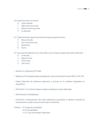Anexos       73




D.6. Espero las cosas con ilusión:
     0.      Como siempre
     1.      Algo menos que antes
     2.      Mucho menos que antes
     3.      En absoluto


A.7. Experimento de repente sensaciones de gran angustia o temor:
     3.      Muy a menudo
     2.      Con cierta frecuencia
     1.      Raramente
     0.      nunca


D.7. Soy capaz de disfrutar con un buen libro o con un buen programa de radio o televisión:
     0.      A menudo
     1.      Algunas veces
     2.      Pocas veces
     3.      Casi nunca



• Autores: A.S. zigmong, R.P. Snaith.


• Referencia: The hospital anxiety and depresión scale. Acta Psychiatr Scand 1983; 67: 361-370.


• Evalúa: Detección de trastornos depresivos y ansiosos en el contexto hospitalario no
  psiquiátrico.


• nº de ítems: 14. Los ítems impares evalúan ansiedad y los pares depresión.


• Administración: Autoaplicada.


• Corrección e interpretación: Para cada subescala la puntuación se obtiene sumando las
  puntuaciones en cada uno de los ítems que la conforman.


Criterios:    0-7 rango de normalidad
              8-10: caso probable.
              11-21: caso de ansiedad o depresión.
 