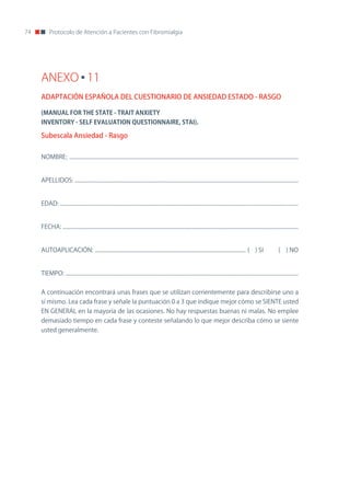 74        Protocolo de Atención a Pacientes con Fibromialgia




     ANEXO 11
     ADAPTACIÓN ESPAÑOLA DEL CUESTIONARIO DE ANSIEDAD ESTADO - RASGO

     (MANUAL	FOR	THE	STATE	-	TRAIT	ANXIETY
     INVENTORY	-	SELF	EVALUATION	QUESTIONNAIRE,	STAI).

     Subescala Ansiedad - Rasgo


     noMBRE: ..........................................................................................................................................................................


     APELLIDoS: ......................................................................................................................................................................


     EDAD: .................................................................................................................................................................................


     FECHA: ...............................................................................................................................................................................


     AUToAPLICACIón: ................................................................................................................ ( ) SI                                 ( ) no


     TIEMPo: .............................................................................................................................................................................


     A continuación encontrará unas frases que se utilizan corrientemente para describirse uno a
     sí mismo. Lea cada frase y señale la puntuación 0 a 3 que indique mejor cómo se SIEnTE usted
     En GEnERAL en la mayoría de las ocasiones. no hay respuestas buenas ni malas. no emplee
     demasiado tiempo en cada frase y conteste señalando lo que mejor describa cómo se siente
     usted generalmente.
 