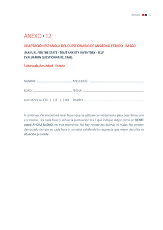 Anexos               77




ANEXO 12
ADAPTACIÓN ESPAÑOLA DEL CUESTIONARIO DE ANSIEDAD ESTADO - RASGO

(MANUAL	FOR	THE	STATE	-	TRAIT	ANXIETY	INVENTORY	-	SELF
EVALUATION	QUESTIONNAIRE,	STAI).

Subescala Ansiedad - Estado



noMBRE: ........................................................ APELLIDoS: ........................................................................................


EDAD: ............................................................... FECHA: .................................................................................................


AUToAPLICACIón: ( ) Sí                              ( ) no            TIEMPo: ...............................................................................................




A continuación encontrará unas frases que se utilizan corrientemente para describirse uno
a sí mismo. Lea cada frase y señale la puntuación 0 a 3 que indique mejor cómo se SIENTE
usted AHORA MISMO, en este momento. no hay respuestas buenas ni malas. no emplee
demasiado tiempo en cada frase y conteste señalando la respuesta que mejor describa su
situación presente.
 