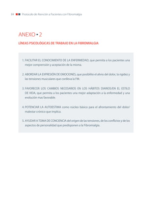 84     Protocolo de Atención a Pacientes con Fibromialgia




     ANEXO 2
     LÍNEAS PSICOLÓGICAS DE TRABAJO EN LA FIBROMIALGIA




       1. FACILITAR EL ConoCIMIEnTo DE LA EnFERMEDAD, que permita a los pacientes una
         mejor comprensión y aceptación de la misma.


       2. ABoRDAR LA EXPRESIón DE EMoCIonES, que posibilite el alivio del dolor, la rigidez y
         las tensiones musculares que conlleva la FM.


       3. FAVoRECER LoS CAMBIoS nECESARIoS En LoS HÁBIToS DIARIoS/En EL ESTILo
         DE VIDA, que permita a los pacientes una mejor adaptación a la enfermedad y una
         evolución mas favorable.


       4. PoTEnCIAR LA AUToESTIMA como núcleo básico para el afrontamiento del dolor/
         malestar crónico que implica.


       5. AYUDAR A ToMA DE ConCIEnCIA del origen de las tensiones, de los conflictos y de los
         aspectos de personalidad que predisponen a la Fibromialgia.
 