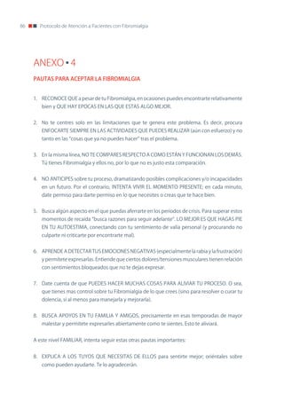 86      Protocolo de Atención a Pacientes con Fibromialgia




     ANEXO 4
     PAUTAS PARA ACEPTAR LA FIBROMIALGIA


     1. REConoCE QUE a pesar de tu Fibromialgia, en ocasiones puedes encontrarte relativamente
        bien y QUE HAY EPoCAS En LAS QUE ESTAS ALGo MEJoR.


     2. no te centres solo en las limitaciones que te genera este problema. Es decir, procura
        EnFoCARTE SIEMPRE En LAS ACTIVIDADES QUE PUEDES REALIzAR (aún con esfuerzo) y no
        tanto en las “cosas que ya no puedes hacer” tras el problema.


     3. En la misma línea, no TE CoMPARES RESPECTo A CoMo ESTÁn Y FUnCIonAn LoS DEMÁS.
        Tú tienes Fibromialgia y ellos no, por lo que no es justo esta comparación.


     4. no AnTICIPES sobre tu proceso, dramatizando posibles complicaciones y/o incapacidades
        en un futuro. Por el contrario, InTEnTA VIVIR EL MoMEnTo PRESEnTE; en cada minuto,
        date permiso para darte permiso en lo que necesites o creas que te hace bien.


     5. Busca algún aspecto en el que puedas aferrarte en los períodos de crisis. Para superar estos
        momentos de recaída “busca razones para seguir adelante”. Lo MEJoR ES QUE HAGAS PIE
        En TU AUToESTIMA, conectando con tu sentimiento de valía personal (y procurando no
        culparte ni criticarte por encontrarte mal).


     6. APREnDE A DETECTAR TUS EMoCIonES nEGATIVAS (especialmente la rabia y la frustración)
        y permítete expresarlas. Entiende que ciertos dolores/tensiones musculares tienen relación
        con sentimientos bloqueados que no te dejas expresar.


     7. Date cuenta de que PUEDES HACER MUCHAS CoSAS PARA ALIVIAR TU PRoCESo. o sea,
        que tienes mas control sobre tu Fibromialgia de lo que crees (sino para resolver o curar tu
        dolencia, si al menos para manejarla y mejorarla).


     8. BUSCA APoYoS En TU FAMILIA Y AMIGoS, precisamente en esas temporadas de mayor
        malestar y permítete expresarles abiertamente como te sientes. Esto te aliviará.


     A este nivel FAMILIAR, intenta seguir estas otras pautas importantes:


     8. EXPLICA A LoS TUYoS QUE nECESITAS DE ELLoS para sentirte mejor; oriéntales sobre
        como pueden ayudarte. Te lo agradecerán.
 