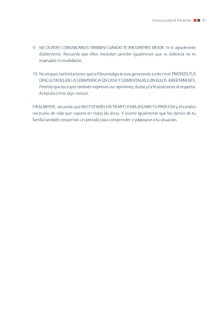 Anexos para el Paciente      87




9. no oLVIDES CoMUnICARLES TAMBIEn CUAnDo TE EnCUEnTRES MEJoR. Te lo agradecerán
   doblemente. Recuerda que ellos necesitan percibir igualmente que tu dolencia no es
   insalvable ni invalidante.


10. no niegues las limitaciones que la Fibromialgia te esta generando a este nivel. PRIoRIzA TUS
   DIFICULTADES En LA ConVIVEnCIA En CASA Y CoMEnTALAS Con ELLoS ABIERTAMEnTE.
   Permite que los tuyos también expresen sus opiniones, dudas y/o frustraciones al respecto.
   Acéptalo como algo natural.


FInALMEnTE, recuerda que nECESITARÁS Un TIEMPo PARA ASUMIR TU PRoCESo y el cambio
necesario de vida que supone en todas las áreas. Y asume igualmente que los demás de tu
familia también requerirán un período para comprender y adaptarse a tu situación.
 