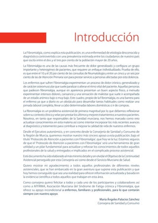 Introducción
La Fibromialgia, como explica esta publicación, es una enfermedad de etiología desconocida y
diagnóstico controvertido con una prevalencia estimada entre los ciudadanos de nuestro país
que oscila entre el dos y el tres por ciento de la población mayor de 20 años.

La Fibromialgia es una de las causas más frecuente de dolor generalizado y configura un grupo
importante y heterogéneo de pacientes, que requiere un enfoque individualizado. Prueba de ello,
es que entre el 10 y el 20 por ciento de las consultas de Reumatología y entre un cinco y un seis por
ciento de las de Atención Primaria son para prestar servicio a personas afectadas por esta dolencia.

Los enfermos que sufren Fibromialgia experimentan un proceso de dolor crónico, generalizado y
de carácter osteomuscular que suele paralizar o alterar el ritmo vital del paciente. Aquellas personas
que padecen fibromialgia, aunque en apariencia presentan un buen aspecto físico, a menudo
experimentan intensos dolores, cansancio y una sensación de malestar que suele ir acompañada
de un estado anímico bajo o muy bajo. Este cuadro, propio de la Fibromialgia, es una barrera para
el enfermo ya que a diario es un obstáculo para desarrollar tareas habituales como realizar una
jornada laboral completa, llevar a cabo determinadas labores domésticas o ir de compras.

La fibromialgia es un problema asistencial de primera magnitud por lo que debemos reflexionar
sobre su contexto clínico y velar por prestar los últimos y mejores tratamientos a nuestros pacientes.
nosotros, en tanto que responsables de la Sanidad murciana, nos hemos marcado como reto
actualizar conocimientos en esta materia así como intentar incorporar los más recientes avances
al diagnóstico y tratamiento para contribuir a mejorar la calidad de vida de nuestros enfermos.

Desde el Ejecutivo autonómico, y en concreto desde la Consejería de Sanidad y Consumo de
la Región de Murcia, queremos mostrar nuestro más sincero apoyo a esta publicación, bajo el
título ‘Protocolo de Atención a pacientes con Fibromialgia’, que hoy ve la luz. Estamos seguros
de que el ‘Protocolo de Atención a pacientes con Fibromialgia’ será una herramienta de gran
utilidad y un pilar fundamental para actualizar y reforzar los conocimientos de todos aquellos
profesionales de la salud y entregados e implicados en el complicado proceso asistencial.

Este documento ha sido elaborado al más mínimo detalle y sin olvidar el objetivo de la Continuidad
Asistencial perseguido por esta Consejería así como desde el Servicio Murciano de Salud.

Quiero mostrar mi agradecimiento a todos aquellos profesionales de diferentes niveles
asistenciales, que se han embarcado en la gran aventura que supone esta publicación y que
hoy hemos conseguido que sea una realidad para ofrecer información actualizada y basada en
la evidencia científica a todos aquellos que trabajan en esta área.

Como consejera quiero felicitar a todos y cada uno de los participantes y colaboradores así
como a AFFIRMA, Asociación Murciana del Síndrome de Fatiga crónica y Fibromialgia, que
ofrece su apoyo incondicional a enfermos, familiares y profesionales, para lo que contarán
siempre con nuestro apoyo.

                                                                  María Ángeles Palacios Sánchez
                                                                 Consejera de Sanidad y Consumo
 