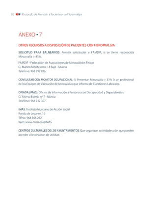 92      Protocolo de Atención a Pacientes con Fibromialgia




     ANEXO 7
     OTROS RECURSOS A DISPOSICIÓN DE PACIENTES CON FIBROMIALGIA

     SOLICITUD PARA BALNEARIOS: Remitir solicitudes a FAMDIF, si se tiene reconocida
     Minusvalía > 45%.

     FAMDIF - Federación de Asociaciones de Minusválidos Físicos
     C/ Marino Montesinos, 14 Bajo - Murcia
     Teléfono: 968 292 826


     CONSULTAR CON MONITOR OCUPACIONAL: Si Presentan Minusvalía > 33% Es un profesional
     de los Equipos de Valoración de Minusvalías que informa de Cuestiones Laborales.


     ORIADA (IMAS): oficina de Información a Personas con Discapacidad y Dependencias
     C/ Alonso Espejo nº 7 - Murcia
     Teléfono: 968 232 307


     IMAS: Instituto Murciano de Acción Social
     Ronda de Levante, 16
     Tlfno.: 968 366 262
     Web: www.carm.es/@IMAS


     CENTROS CULTURALES DE LOS AYUNTAMIENTOS: Que organizan actividades a las que pueden
     acceder si les resultan de utilidad.
 