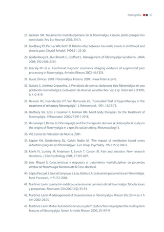 Bibliografía     97




27. Gelman SM. Tratamiento multidisciplinario de la fibromialgia. Estudio piloto prospectivo
   controlado. Rev Esp Reumat 2002; 29 (7).

28. Goldberg RT, Pachas Wn, Keith D. Relationship between traumatic events in childhood and
   chronic pain. Disabil Rehabil. 1999;21: 23-30.

29. Goldenberg DL, Burckhardt C, Crofford L. Management of Fibromyalgia Syndrome. JAMA
   2004; 292:2388-2395.

30. Gracely RH et al. Functional magnetic resonance imaging evidence of augmented pain
   processing in fibromyalgia. Arthritis Rheum 2002; 46:1333.

31. Guías Clínicas. 2001. Fibromialgia. Fisterra. 2001. (www.fisterra.com).

32. Guitart J.; Jiménez-Grouselles, J. Prevalecía de puntos dolorosos tipo fibromialgia en una
   población reumatológica. Evaluación de diversas variables Rev. Soc. Esp. Dolor Vol. 6 (1999);
   6; 412-419.

33. Haanen HC, Hoenderdos HT. Van Romunde LK, “Controlled Trial of Hypnotherapy in the
   treatment of refractory fibromyalgia”. J. Reheumatol. 1991. 18:72-75.

34. Hadhazy VA, Ezzo J, Creamer P, Berman BM. Mind-body therapies for the treatment of
   fibromyalgia. J Rheumatol. 2000;27:2911-2918.

35. Hazemeijer I, Rasker JJ. Fibromyalgia and the therapeutic domain. A philosophical study on
   the origins of fibromyalgia in a specific social setting. Rheumatology 3.

36. InE.Censo de Población de Murcia. 2001.

37. Kaplan KH, Goldenberg DL, Galvín nader M. “The impact of meditation based stress
   reduction program on fibromialgya”. Gen Hosp. Psychiatry. 1993;15(5):284-9.

38. Keefe FJ, Lumley M, Anderson T, Lynch T, Carson Kl. Pain and emotion: new research
   directions. J Clin Psychology 2001; 57:587-607.

39. Lera Miguel S. Características y respuesta al tratamiento multidisciplinar de pacientes
   afectas de fibromialgia Memoria de la Tesis doctoral.

40. López Pascual, J. García Campayo, S. Lou, Ibáñez J.A. Evaluación psicométrica en fibromialgia.
   Med. Psicosom, nº71/72-2004.

41. Martínez Lavín. La relación médico-paciente en el contexto de la Fibromialgia. Tribulaciones
   y propuestas. Reumatol. Clín.2007;3(2): 53-54.

42. Martínez Lavín M. Management of Disautonomia in Fibromyalgia. Rheum Dis Clin n o r t h
   Am 2002; 28.05.

43. Martínez-Lavín M et al. Autonomic nervous system dysfunction may explain the multisystem
   features of fibromyalgia. Semin Arthritis Rheum 2000; 29:197-9.
 