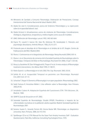 98      Protocolo de Atención a Pacientes con Fibromialgia




     44. Ministerio de Sanidad y Consumo Fibromialgia. ordenación de Prestaciones. Consejo
        Interterritorial del Sistema nacional de Salud. Madrid. 2003.

     45. ojeda Gil, José A. Consideraciones acerca de Síndrome Fibromiálgico y su repercusión
        sobre la incapacidad laboral. José.

     46. ojeda Gil,José A. Actualizaciones acerca de síndrome de Fibromialgia. Consideraciones
        etiológicas, diagnósticas, terapeúticas y médico legales como causa de invalidez.

     47. oMS. Definición de Fibromialgia. Lancet.1992; 340: 663-664.

     48. Payne TC, Leavitt F, Garron DC, Katz RS, Glickman PB, Vanderplate C. Fibrositis and
        psychologic disturbance. Arthritis Rheum. 1982; 25:213-217.

     49. Protocolo para el abordaje de la Fibromialgia en el ámbito de la A.P. Aragón. Centro de
        Publicaciones del MSC: Madrid 2003.

     50. Rivera J. Controversias en el diagnóstico de fibromialgia. Reesp Reumatol.2004;3:501-6.

     51. Rivera J. et al. Documento de consenso de la Sociedad Española de Reumatología sobre la
        Fibromialgia. I Simposio de Dolor en Reumatología. Reumatol Clin 2006; 2 Supl 1: S55-66.

     52. Rossy La, Buckelew SP, Dorr n Hagglund KJ, Thayer JF et al. A meta-analysis of fibromyalgia
        treatment interventions. Ann Behav Med 1999; 21:180-91.

     53. Rotés-Querol J. La fibromialgia en el año 2002. Rev. Esp. Reumatol. 2003; 30 (4).

     54. Salido M. et al. Incapacidad Temporal en pacientes con fibromialgia. Reumatol
        Clin.2007;3(2): 67-72.

     55. Schochat T, Raspe H. Elements of fibromyalgia in an open population. Rheumatology 2002.

     56. Sedó Fortuna R, Ancochea Mollet J. Una reflexión sobre la fibromialgia. Aten Primaria
        2002;29 (9).

     57. Seisdedos Cubero n. Adaptación Española del Cuestionario STAI. TEA Ediciones, SA.
        Madrid, 1988.

     58. SEMFYC.Guía de Actuación en A.P. 2002.

     59. Sociedad Española de Reumatología. Estudio EPISER. Prevalencia e impacto de las
        enfermedades reumáticas en la población adulta española. Madrid: Sociedad Española de
        Reumatología; 2001

     60. Soriano Suarez E., Gerardo Ferrero MJ, Girona Bastar MR. Fibromialgia: un diagnóstico
        cenicienta. Aten. Primaria. 2000, 26: 415-418.

     61. Spielberger CD et al. STAI Manual for the State-Trait Anxiety Inventory (Self - Evaluation
        Questionnaire). Palo Alto, California: Consulting Psychologists Press, 1970.
 