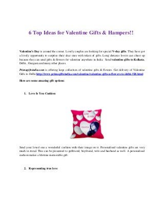 6 Top Ideas for Valentine Gifts & Hampers!!
Valentine’s Day is around the corner. Lovely couples are looking for special V-day gifts. They have got
a lovely opportunity to surprise their dear ones with token of gifts. Long distance lovers can cheer up
because they can send gifts & flowers for valentine anywhere in India. Send valentine gifts to Kolkata,
Delhi , Gurgaon and many other places.
Primogiftsindia.com is offering large collection of valentine gifts & flowers. Get delivery of Valentine
Gifts to Delhi http://www.primogiftsindia.com/valentine/valentine-gifts-n-flowers-to-delhi-520.html
Here are some amazing gift options:
1. Love Is You Cushion
Send your loved one a wonderful cushion with their image on it. Personalised valentine gifts are very
much in trend. This can be presented to girlfriend, boyfriend, wife and husband as well. A personalised
cushion makes a lifetime memorable gift.
2. Representing true love
 
