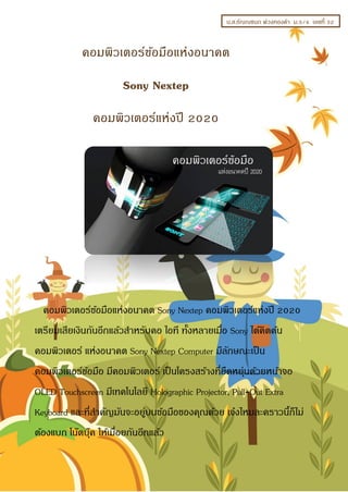 น.ส.ธัญญชนก พ่วงทองคำ ม.5/4 เลขที่ 32
คอมพิวเตอร์ข้อมือแห่งอนำคต Sony Nextep คอมพิวเตอร์แห่งปี 2020
เตรียมเสียเงินกันอีกแล้วสำหรับคอ ไอที ทั้งหลำยเมื่อ Sony ได้คิดค้น
คอมพิวเตอร์ แห่งอนำคต Sony Nextep Computer มีลักษณะเป็น
คอมพิวเตอร์ข้อมือ มีคอมพิวเตอร์ เป็นโครงสร้ำงที่ยืดหยุ่นด้วยหน้ำจอ
OLED Touchscreen มีเทคโนโลยี Holographic Projector, Pull-Out Extra
Keyboard และที่สำคัญมันจะอยู่บนข้อมือของคุณด้วย เจ๋งไหมละครำวนี้ก็ไม่
ต้องแบก โน๊ตบุ๊ค ให้เมื่อยกันอีกแล้ว
คอมพิวเตอร์ข้อมือแห่งอนำคต
Sony Nextep
คอมพิวเตอร์แห่งปี 2020
 