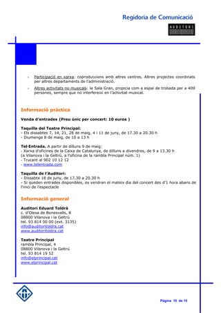 -   Participació en xarxa: coproduccions amb altres centres. Altres projectes coordinats
       per altres departaments de l’administració.
   -   Altres activitats no musicals: la Sala Gran, propicia com a espai de trobada per a 409
       persones, sempre que no interfereixi en l’activitat musical.



Informació pràctica

Venda d’entrades (Preu únic per concert: 10 euros )

Taquilla del Teatre Principal:
- Els dissabtes 7, 14, 21, 28 de maig, 4 i 11 de juny, de 17.30 a 20.30 h
- Diumenge 8 de maig, de 10 a 13 h

Tel·Entrada. A partir de dilluns 9 de maig:
- Xarxa d’oficines de la Caixa de Catalunya, de dilluns a divendres, de 9 a 13.30 h
(a Vilanova i la Geltrú, a l’oficina de la rambla Principal núm. 1)
- Trucant al 902 10 12 12
- www.telentrada.com

Taquilla de l’Auditori:
- Dissabte 18 de juny, de 17.30 a 20.30 h
- Si queden entrades disponibles, es vendran el mateix dia del concert des d’1 hora abans de
l’inici de l’espectacle


Informació general

Auditori Eduard Toldrà
c. d’Olesa de Bonesvalls, 8
08800 Vilanova i la Geltrú
tel. 93 814 00 00 (ext. 3135)
info@auditoritoldra.cat
www.auditoritoldra.cat

Teatre Principal
rambla Principal, 4
08800 Vilanova i la Geltrú
tel. 93 814 19 52
info@elprincipal.cat
www.elprincipal.cat




                                                                            Pàgina 10 de 10
 