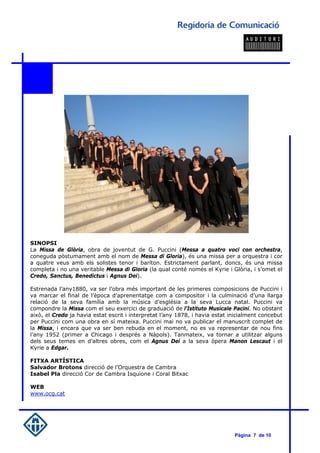 SINOPSI
La Missa de Glòria, obra de joventut de G. Puccini (Messa a quatro voci con orchestra,
coneguda pòstumament amb el nom de Messa di Gloria), és una missa per a orquestra i cor
a quatre veus amb els solistes tenor i baríton. Estrictament parlant, doncs, és una missa
completa i no una veritable Messa di Gloria (la qual conté només el Kyrie i Glòria, i s’omet el
Credo, Sanctus, Benedictus i Agnus Dei).

Estrenada l’any1880, va ser l’obra més important de les primeres composicions de Puccini i
va marcar el final de l’època d’aprenentatge com a compositor i la culminació d’una llarga
relació de la seva família amb la música d’església a la seva Lucca natal. Puccini va
compondre la Missa com el seu exercici de graduació de l'Istituto Musicale Pacini. No obstant
això, el Credo ja havia estat escrit i interpretat l’any 1878, i havia estat inicialment concebut
per Puccini com una obra en sí mateixa. Puccini mai no va publicar el manuscrit complet de
la Missa, i encara que va ser ben rebuda en el moment, no es va representar de nou fins
l’any 1952 (primer a Chicago i després a Nàpols). Tanmateix, va tornar a utilitzar alguns
dels seus temes en d’altres obres, com el Agnus Dei a la seva òpera Manon Lescaut i el
Kyrie a Edgar.

FITXA ARTÍSTICA
Salvador Brotons direcció de l’Orquestra de Cambra
Isabel Pla direcció Cor de Cambra Isquione i Coral Bitxac

WEB
www.ocg.cat




                                                                              Pàgina 7 de 10
 