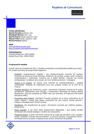 FITXA ARTÍSTICA
Daniel Poveda guitarra i veu
Elisabeth Barreu violí i veu
David Charro teclat, guitarra i baix
Miquel Tello teclat, guitarra i baix
Ricard Parera bateria

WEB
www.gentlemusicmen.com
www.myspace.com/gentlemusicmen

DISCOGRAFIA
Cuentos Modernos, 2010 (PIAS)
Gentle Music Men, 2008 (PIAS)




Programació estable

A partir del mes d’octubre de 2011, l’Auditori presentarà una temporada estable que tindrà
en compte les línees de programació següents:

   -   Exhibició: programacions estables i seu d’esdeveniments musicals de qualitat.
       Concerts de música en línies diverses: simfònica, de cambra, antiga, coral, moderna,
       contemporània i tradicional. Concerts per a públic familiar. Vincular els músics
       professionals i amateurs de la ciutat, així com també promotors i mànagers.
   -   Suport a la creació: de músics amb voluntat de professionalització i qualitat
       contrastada, implicats en l’elaboració d’un nou projecte creatiu en el món de la
       música.
   -   Projecte educatiu: per promoure, incitar i dinamitzar l’educació musical de la ciutat,
       col·laborant estretament amb l’Escola i Conservatori Municipal de Música Mestre
       Montserrat i amb els projectes de l’IMET com, per exemple, el Programa d’Animació
       Educativa (PAE).
   -   Proximitat amb l’entorn: activitats musicals sorgides de la xarxa associativa de la
       ciutat. Lloguer i cessió dels espais, prioritzant les que tinguin interès general i
       estiguin vinculades amb l’àmbit musical.
   -   Residència: lloc d’acolliment de grups i formacions musicals per realitzar assajos i
       produccions.
   -   Espai d’assaig: a les dues sales acústicament adequades i que poden encabir
       formacions de variada tipologia i nombre de components.
   -   Producció pròpia: el gran moviment musical de la ciutat pot permetre crear, assajar i
       exhibir projectes musicals des de l’Auditori. La direcció artística, l’equipament tècnic i
       d’infraestructura es posen a disposició per produir productes de qualitat.




                                                                              Pàgina 9 de 10
 