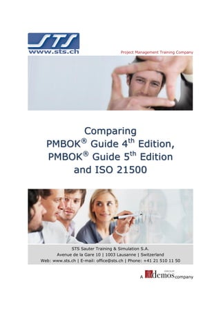Project Management Training Company

Comparing
PMBOK® Guide 4th Edition,
PMBOK® Guide 5th Edition
and ISO 21500

STS Sauter Training & Simulation S.A.
Avenue de la Gare 10 | 1003 Lausanne | Switzerland
Web: www.sts.ch | E-mail: office@sts.ch | Phone: +41 21 510 11 50

A

company

 