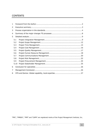 CONTENTS

1

Foreword from the Author ................................................................................. 2

2

Executive summary .......................................................................................... 3

3

Process organization in the standards ................................................................. 4

4

Summary of the major changes TO processes ..................................................... 8

5

Detailed analysis.............................................................................................. 9
5.1

Project Integration Management .................................................................. 9

5.2

Project Scope Management ....................................................................... 12

5.3

Project Time Management......................................................................... 14

5.4

Project Cost Management ......................................................................... 16

5.5

Project Quality Management...................................................................... 17

5.6

Project Human Resource Management ........................................................ 18

5.7

Project Communications Management ........................................................ 20

5.8

Project Risk Management.......................................................................... 22

5.9

Project Procurement Management.............................................................. 24

5.10 Project Stakeholder Management ............................................................... 25
6

Conclusion for specialists ................................................................................ 26

7

Management Conclusion ................................................................................. 26

8

STS and Demos: Global capability, local expertise.............................................. 27

“PMI”, “PMBOK”, “PMP” and “CAPM” are registered marks of the Project Management Institute, Inc.

© STS Sauter Training & Simulation S.A., www.sts.ch

1

 
