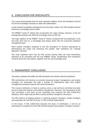 6 CONCLUSION FOR SPECIALISTS
This review demonstrates that the most important addition of the ISO standard is that of
the formal knowledge necessary to deal with stakeholders.
A step towards knowledge management has thus been made in the ISO standard without
becoming a knowledge area by itself.
The PMBOK® Guide 5th edition also incorporates this major change. However, it has not
reassigned processes into different knowledge areas as ISO has.
The major addition of the PMBOK® Guide 5th Edition compared with its predecessor is the
fact that, from now on, a knowledge area always starts with the concerned subsidiary
management plan.
Many project managers expected to see the emergence of iterative approaches to
decomposing the scope and executing the project: both standards are “cascade
approach”-oriented.
The most important point may be that current training does not need tremendous
alteration to be consistent with the new PMBOK® Guide. Simplification and consistency
concerns drove this new edition, together with the new knowledge area.

7 MANAGEMENT CONCLUSION
Consistency between the ANSI and ISO standards will certainly help the profession.
PMI certifications will continue to promote structured project management, and project
managers (or associates) will help a number of organizations align their project
management processes towards ISO recommendations.
This mutual contribution is likely to continue since a new technical committee has been
set up to deal with program and portfolio management. Moreover, the composition of this
new committee is the same as the committee that produces the ISO 21500:2012
standard, which might lead the PMI to certify portfolio managers in the future.
The PMI confirms its leading position in certifying program managers, project managers
and associates who will feel “at home” in ISO-oriented organizations.
In the future, if ISO 21500:2012 becomes the basis of certification, it will be an
advantage for companies to have PMI-certified projects and program managers onboard.

© STS Sauter Training & Simulation S.A., www.sts.ch

26

 