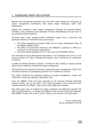 1 FOREWORD FROM THE AUTHOR
National and international standards exist, and these have initiated the emergence of
project management certifications that mostly target individuals rather than
organizations.
Despite this orientation, most project management standards are process-oriented.
Therefore, many companies have developed in-house methodologies that are more or
less inspired by these standards.
Currently, three major process-oriented certification bodies have a dominant and
significant influence in Switzerland and across Europe:




The Project Management Institute (PMI) and its Project Management Body of
Knowledge (PMBOK) Guide®.
The Office of Government Commerce and PRINCE2 ®, published in 1996 by a
consortium of 150 European organizations.
The Swiss Federal Strategy Unit for IT, the owner of the HERMES method.

The International Project Management Association is not considered here since it is not
process-oriented but rather competencies-oriented when considering its certification
framework.
In 2006, the British Standards Institute, a member of ISO, initiated a request towards
ISO to work on defining a standard for project management.
ISO launched a new Technical Committee to deal with project management: TC236. This
committee comprises 37 participating countries and 14 observing countries.
The TC236 secretariat has published guidance on project management, namely ISO
21500:2012, which was released in September 2012.
Since the PMBOK® Guide has been approved by the American National Standards
Institute (ANSI), and as the ANSI is the TC236 secretariat, some similarities were
expected between the PMBOK® Guide and the ISO 21500:2012 standard.
This white paper aims to highlight the major similarities and differences between the
ANSI and ISO standards, i.e. between the PMBOK® Guide and ISO 21500:2012 standard.
Both PMBOK® Guides, that is the 4th and 5th editions, are covered in this white paper.

Thierry Labriet, PMP
Senior Consultant at STS SA

© STS Sauter Training & Simulation S.A., www.sts.ch

2

 