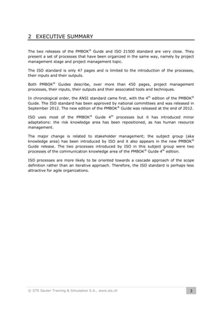 2 EXECUTIVE SUMMARY
The two releases of the PMBOK® Guide and ISO 21500 standard are very close. They
present a set of processes that have been organized in the same way, namely by project
management stage and project management topic.
The ISO standard is only 47 pages and is limited to the introduction of the processes,
their inputs and their outputs.
Both PMBOK® Guides describe, over more than 450 pages, project management
processes, their inputs, their outputs and their associated tools and techniques.
In chronological order, the ANSI standard came first, with the 4th edition of the PMBOK®
Guide. The ISO standard has been approved by national committees and was released in
September 2012. The new edition of the PMBOK® Guide was released at the end of 2012.
ISO uses most of the PMBOK® Guide 4th processes but it has introduced minor
adaptations: the risk knowledge area has been repositioned, as has human resource
management.
The major change is related to stakeholder management; the subject group (aka
knowledge area) has been introduced by ISO and it also appears in the new PMBOK®
Guide release. The two processes introduced by ISO in this subject group were two
processes of the communication knowledge area of the PMBOK ® Guide 4th edition.
ISO processes are more likely to be oriented towards a cascade approach of the scope
definition rather than an iterative approach. Therefore, the ISO standard is perhaps less
attractive for agile organizations.

© STS Sauter Training & Simulation S.A., www.sts.ch

3

 