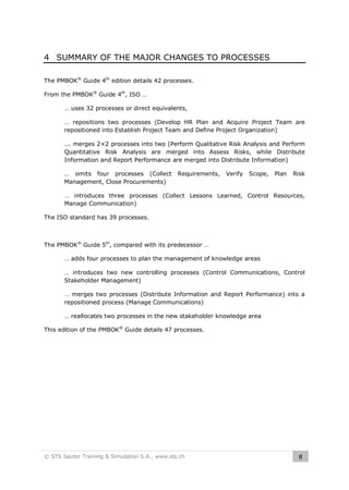 4 SUMMARY OF THE MAJOR CHANGES TO PROCESSES
The PMBOK® Guide 4th edition details 42 processes.
From the PMBOK® Guide 4th, ISO …
… uses 32 processes or direct equivalents,
… repositions two processes (Develop HR Plan and Acquire Project Team are
repositioned into Establish Project Team and Define Project Organization)
... merges 2×2 processes into two (Perform Qualitative Risk Analysis and Perform
Quantitative Risk Analysis are merged into Assess Risks, while Distribute
Information and Report Performance are merged into Distribute Information)
… omits four processes (Collect
Management, Close Procurements)

Requirements,

Verify

Scope,

Plan

Risk

… introduces three processes (Collect Lessons Learned, Control Resources,
Manage Communication)
The ISO standard has 39 processes.

The PMBOK® Guide 5th, compared with its predecessor …
… adds four processes to plan the management of knowledge areas
… introduces two new controlling processes (Control Communications, Control
Stakeholder Management)
… merges two processes (Distribute Information and Report Performance) into a
repositioned process (Manage Communications)
… reallocates two processes in the new stakeholder knowledge area
This edition of the PMBOK® Guide details 47 processes.

© STS Sauter Training & Simulation S.A., www.sts.ch

8

 