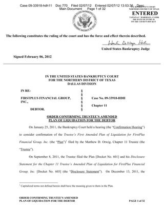 Case 09-33918-hdh11                 Doc 770 Filed 02/07/12 Entered 02/07/12 13:53:36 BANKRUPTCY COURT
                                                                                            U.S. Desc
                                               Main Document    Page 1 of 32              NORTHERN DISTRICT OF TEXAS

                                                                                                            ENTERED
                                                                                                          TAWANA C. MARSHALL, CLERK
                                                                                                            THE DATE OF ENTRY IS
                                                                                                           ON THE COURT'S DOCKET




The following constitutes the ruling of the court and has the force and effect therein described.


                                                                                        United States Bankruptcy Judge

     Signed February 06, 2012




                                   IN THE UNITED STATES BANKRUPTCY COURT
                                     FOR THE NORTHERN DISTRICT OF TEXAS
                                               DALLAS DIVISION

             IN RE:                                                 §
                                                                    §
             FIRSTPLUS FINANCIAL GROUP,                             §         Case No. 09-33918-HDH
             INC.,                                                  §
                                                                    §         Chapter 11
                     DEBTOR.                                        §

                                     ORDER CONFIRMING TRUSTEE’S AMENDED
                                      PLAN OF LIQUIDATION FOR THE DEBTOR

                    On January 25, 2011, the Bankruptcy Court held a hearing (the “Confirmation Hearing”)

         to consider confirmation of the Trustee’s First Amended Plan of Liquidation for FirstPlus

         Financial Group, Inc. (the “Plan”)1 filed by the Matthew D. Orwig, Chapter 11 Trustee (the

         “Trustee”).

                    On September 8, 2011, the Trustee filed the Plan [Docket No. 601] and his Disclosure

         Statement for the Chapter 11 Trustee’s Amended Plan of Liquidation for FirstPlus Financial

         Group, Inc. [Docket No. 603] (the “Disclosure Statement”).                        On December 13, 2011, the



         1
             Capitalized terms not defined herein shall have the meaning given to them in the Plan.



         ORDER CONFIRMING TRUSTEE’S AMENDED
         PLAN OF LIQUIDATION FOR THE DEBTOR                                                              PAGE 1 of 32
 