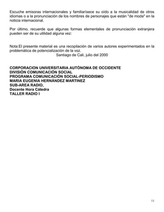11
Escuche emisoras internacionales y familiarísece su oído a la musicalidad de otros
idiomas o a la pronunciación de los nombres de personajes que están "de moda" en la
noticia internacional.
Por último, recuerde que algunas formas elementales de pronunciación extranjera
pueden ser de su utilidad alguna vez:
Nota:El presente material es una recopilación de varios autores experimentados en la
problemática de potencialización de la voz.
Santiago de Cali, julio del 2000
CORPORACION UNIVERSITARIA AUTÓNOMA DE OCCIDENTE
DIVISIÓN COMUNICACIÓN SOCIAL
PROGRAMA COMUNICACIÓN SOCIAL-PERIODISMO
MARIA EUGENIA HERNÁNDEZ MARTINEZ
SUB-AREA RADIO,
Docente Hora Cátedra
TALLER RADIO I
 