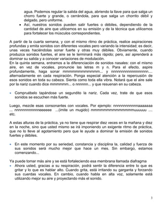 3
agua. Podemos regular la salida del agua, abriendo la llave para que salga un
chorro fuerte y grande, o cerrándola, para que salga un chorrito débil y
delgado, pero uniforme.
 Así, nuestros sonidos pueden salir fuertes o débiles, dependiendo de la
cantidad de aire que utilicemos en su emisión y de la técnica que utilicemos
para fortalecer los músculos correspondientes.
A partir de la cuarta semana, y con el mismo ritmo de práctica, realice aspiraciones
profundas y emita sonidos con diferentes vocales pero variando la intensidad; es decir,
unas veces haciéndolas sonar fuerte y otras muy débiles. Obviamente, cuando
produzca sonidos fuertes, el aire se le terminará más rápido; pero, así aprenderá a
dominar su salida y a conocer variaciones de modulación.
En la quinta semana, entramos a la diferenciación de sonidos nasales: con el mismo
aire, en vez de vocales, pronuncie las letras m y n. Para el efecto, aspire
profundamente, haga sonar mmmmmmmmmmmm... y nnnnnnnnnnnnnnnnnn....
alternadamente en cada respiración. Ponga especial atención a la repercusión de
esos sonidos en toda su cabeza. Sienta como toda ella vibra. Notará que el aire sale
por la nariz cuando dice mmmmmm... o nnnnnn... y que resuenan en su cabeza.
 Compruébelo tapándose un segundito la nariz. Cada vez, trate de que esos
sonidos se escuchen más fuerte.
Luego, mezcle esas consonantes con vocales. Por ejemplo: nnnnnnnnnnnnaaaaaaa
... nnnnnnnnnnnneeeeee ...(imite un mugido) mmmmmmmmmmmmmmuuuuuu ....
etc.
A estas alturas de la práctica, ya no tiene que respirar diez veces en la mañana y diez
en la noche, sino que usted mismo se irá imponiendo un exigente ritmo de práctica,
que no lo lleve al agotamiento pero que le ayude a dominar la emisión de sonidos
fuertes y débiles.
 En este momento por su seriedad, constancia y disciplina la, calidad y fuerza de
sus sonidos será mucho mejor que hace un mes. Sin embargo, estamos
comenzando...
Ya puede tomar más aire y se está fortaleciendo esa membrana llamada diafragma
 Ahora usted, gracias a su respiración, podrá sentir la diferencia entre lo que es
gritar y lo que es hablar alto. Cuando grita, está irritando su garganta y forzando
sus cuerdas vocales. En cambio, cuando habla en alta voz, solamente está
utilizando mejor su aire y proyectando más el sonido.
 