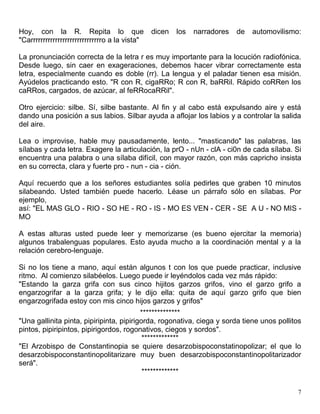 7
Hoy, con la R. Repita lo que dicen los narradores de automovilismo:
"Carrrrrrrrrrrrrrrrrrrrrrrrrrrrro a la vista"
La pronunciación correcta de la letra r es muy importante para la locución radiofónica.
Desde luego, sin caer en exageraciones, debemos hacer vibrar correctamente esta
letra, especialmente cuando es doble (rr). La lengua y el paladar tienen esa misión.
Ayúdelos practicando esto. "R con R, cigaRRo; R con R, baRRil. Rápido coRRen los
caRRos, cargados, de azúcar, al feRRocaRRil".
Otro ejercicio: silbe. Sí, silbe bastante. Al fin y al cabo está expulsando aire y está
dando una posición a sus labios. Silbar ayuda a aflojar los labios y a controlar la salida
del aire.
Lea o improvise, hable muy pausadamente, lento... "masticando" las palabras, las
sílabas y cada letra. Exagere la articulación, la prO - nUn - clA - ci0n de cada sílaba. Si
encuentra una palabra o una sílaba difícil, con mayor razón, con más capricho insista
en su correcta, clara y fuerte pro - nun - cia - ción.
Aquí recuerdo que a los señores estudiantes solía pedirles que graben 10 minutos
silabeando. Usted también puede hacerlo. Léase un párrafo sólo en sílabas. Por
ejemplo,
así: "EL MAS GLO - RIO - SO HE - RO - IS - MO ES VEN - CER - SE A U - NO MIS -
MO
A estas alturas usted puede leer y memorizarse (es bueno ejercitar la memoria)
algunos trabalenguas populares. Esto ayuda mucho a la coordinación mental y a la
relación cerebro-lenguaje.
Si no los tiene a mano, aquí están algunos t con los que puede practicar, inclusive
ritmo. Al comienzo silabéelos. Luego puede ir leyéndolos cada vez más rápido:
"Estando la garza grifa con sus cinco hijitos garzos grifos, vino el garzo grifo a
engarzogrifar a la garza grifa; y le dijo ella: quita de aquí garzo grifo que bien
engarzogrifada estoy con mis cinco hijos garzos y grifos"
**************
"Una gallinita pinta, pipiripinta, pipirigorda, rogonativa, ciega y sorda tiene unos pollitos
pintos, pipiripintos, pipirigordos, rogonativos, ciegos y sordos".
*************
"El Arzobispo de Constantinopia se quiere desarzobispoconstatinopolizar; el que lo
desarzobispoconstantinopolitarizare muy buen desarzobispoconstantinopolitarizador
será".
*************
 