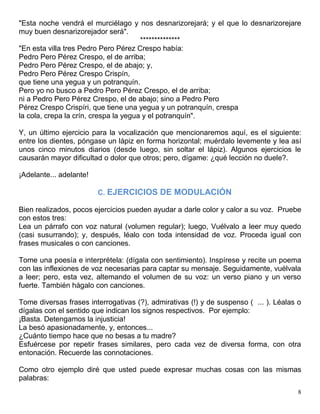 8
"Esta noche vendrá el murciélago y nos desnarizorejará; y el que lo desnarizorejare
muy buen desnarizorejador será".
**************
"En esta villa tres Pedro Pero Pérez Crespo había:
Pedro Pero Pérez Crespo, el de arriba;
Pedro Pero Pérez Crespo, el de abajo; y,
Pedro Pero Pérez Crespo Crispín,
que tiene una yegua y un potranquín.
Pero yo no busco a Pedro Pero Pérez Crespo, el de arriba;
ni a Pedro Pero Pérez Crespo, el de abajo; sino a Pedro Pero
Pérez Crespo Crispíri, que tiene una yegua y un potranquín, crespa
la cola, crepa la crín, crespa la yegua y el potranquín".
Y, un último ejercicio para la vocalización que mencionaremos aquí, es el siguiente:
entre los dientes, póngase un lápiz en forma horizontal; muérdalo levemente y lea así
unos cinco minutos diarios (desde luego, sin soltar el lápiz). Algunos ejercicios le
causarán mayor dificultad o dolor que otros; pero, dígame: ¿qué lección no duele?.
¡Adelante... adelante!
C. EJERCICIOS DE MODULACIÓN
Bien realizados, pocos ejercicios pueden ayudar a darle color y calor a su voz. Pruebe
con estos tres:
Lea un párrafo con voz natural (volumen regular); luego, Vuélvalo a leer muy quedo
(casi susurrando); y, después, léalo con toda intensidad de voz. Proceda igual con
frases musicales o con canciones.
Tome una poesía e interprétela: (dígala con sentimiento). Inspírese y recite un poema
con las inflexiones de voz necesarias para captar su mensaje. Seguidamente, vuélvala
a leer; pero, esta vez, altemando el volumen de su voz: un verso piano y un verso
fuerte. También hágalo con canciones.
Tome diversas frases interrogativas (?), admirativas (!) y de suspenso ( ... ). Léalas o
dígalas con el sentido que indican los signos respectivos. Por ejemplo:
¡Basta. Detengamos la injusticia!
La besó apasionadamente, y, entonces...
¿Cuánto tiempo hace que no besas a tu madre?
Esfuércese por repetir frases similares, pero cada vez de diversa forma, con otra
entonación. Recuerde las connotaciones.
Como otro ejemplo diré que usted puede expresar muchas cosas con las mismas
palabras:
 