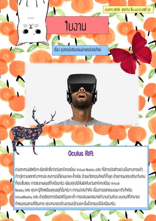 นางสาวสุกัลย์ สุขสว่างชั้น ม.6/3เลชที่ 23
ใบงาน
เรื่องอุปกรณ์เสริมคอมพิวเตอร์สมัยใหม่
OculusRift
แว่นตาสามมิติหรือจะเรียกอีกชื่อว่าแว่นตาโลกเสมือนVirtualReality(VR)ที่มีการเปิดตัวอย่างเป็นทางการแล้ว
ก้าวสู่ความแตกต่างจากประสบการณ์ที่ผ่านมาและล้้าสมัย ด้วยนวัตกรรมใหม่ที่ล้้ายุคด้วยการพาคุณเข้ามาในเกม
ที่คุณชื่นชอบการชมภาพยนต์ที่เสมือนจริงเพียงคุณได้สัมผัสกับแว่นตาโลกเสมือน Virtual
Reality(VR)คุณจะรู้สึกเหมือนคุณอยุ่ที่นั่นจริงๆความน่าสนใจคือเรื่องการออกแบบเฉพาะตัวส้าหรับ
VirtualReality(VR)ด้วยอัตราการรีเฟรชที่สูงและต่้าการแสดงผลของจอท้างานร่วมกับระบบเลนส์ที่สามารถ
ก้าหนดเองตามที่ต้องการคุณสามารถสร้างอารมณ์ร่วมและดื่มด่้าอารมณ์ได้เสมือนจริง
 