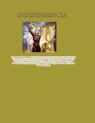 La Independencia de México fue la consecuencia de un proceso político y social resuelto por
la vía de las armas, que puso fin al dominio español en los territorios deNueva España. La
guerra por la independencia mexicana se extendió desde el Grito de Dolores, el 16 de
septiembre de 1810, hasta la entrada del Ejército Trigarante a laCiudad de México, el 27 de
septiembre de 1821.